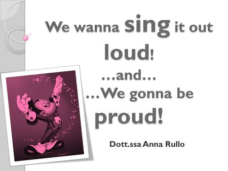 We wanna sing it out loud ! …and… …We gonna be proud! Dott.ssa Anna Rullo.