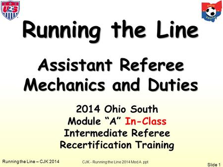 Slide 1 Running the Line – CJK 2014 Running the Line Assistant Referee Mechanics and Duties CJK - Running the Line 2014 Mod A.ppt 2014 Ohio South Module.