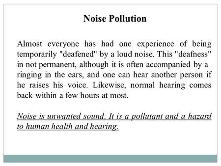 Noise Pollution Almost everyone has had one experience of being temporarily deafened by a loud noise. This deafness in not permanent, although it is.