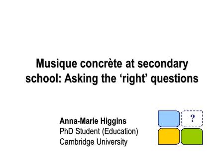 Musique concrète at secondary school: Asking the ‘right’ questions Anna-Marie Higgins PhD Student (Education) Cambridge University.