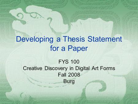 Developing a Thesis Statement for a Paper FYS 100 Creative Discovery in Digital Art Forms Fall 2008 Burg.