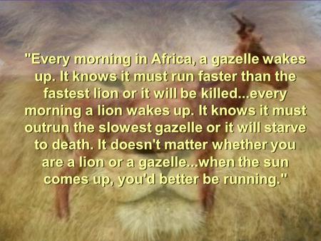 Every morning in Africa, a gazelle wakes up. It knows it must run faster than the fastest lion or it will be killed...every morning a lion wakes up. It.