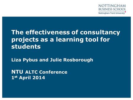 The effectiveness of consultancy projects as a learning tool for students Liza Pybus and Julie Rosborough NTU ALTC Conference 1 st April 2014.