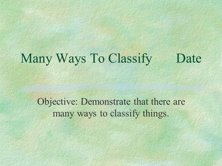 Many Ways To ClassifyDate Objective: Demonstrate that there are many ways to classify things.