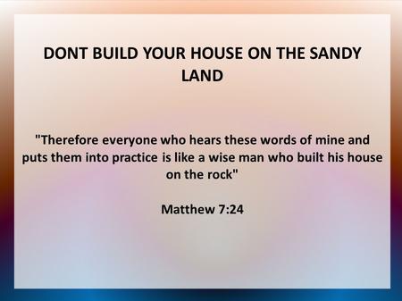 DONT BUILD YOUR HOUSE ON THE SANDY LAND Therefore everyone who hears these words of mine and puts them into practice is like a wise man who built his.
