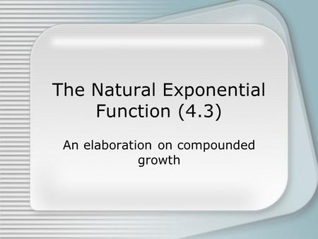 The Natural Exponential Function (4.3) An elaboration on compounded growth.