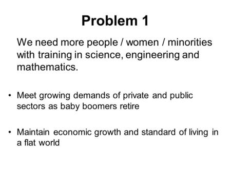 Problem 1 We need more people / women / minorities with training in science, engineering and mathematics. Meet growing demands of private and public sectors.