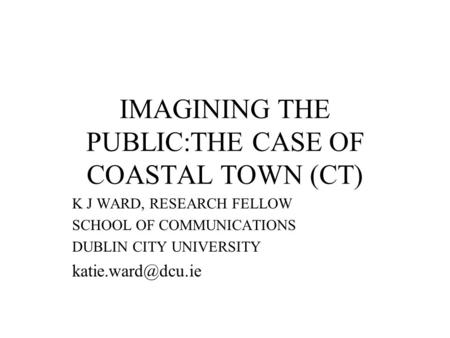 IMAGINING THE PUBLIC:THE CASE OF COASTAL TOWN (CT) K J WARD, RESEARCH FELLOW SCHOOL OF COMMUNICATIONS DUBLIN CITY UNIVERSITY