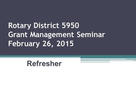 Rotary District 5950 Grant Management Seminar February 26, 2015 Refresher.