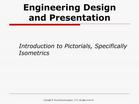 Engineering Design and Presentation Introduction to Pictorials, Specifically Isometrics Copyright © Texas Education Agency, 2012. All rights reserved.