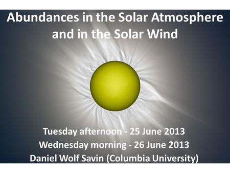 Abundances in the Solar Atmosphere and in the Solar Wind Tuesday afternoon - 25 June 2013 Wednesday morning - 26 June 2013 Daniel Wolf Savin (Columbia.