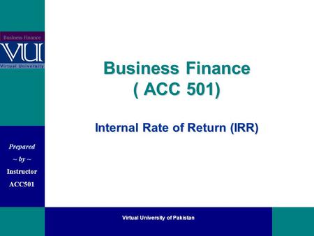 Prepared ~ by ~ Instructor ACC501 Virtual University of Pakistan Business Finance ( ACC 501) Internal Rate of Return (IRR)