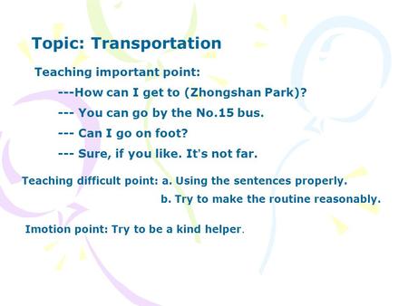 Topic: Transportation Teaching important point: ---How can I get to (Zhongshan Park)? --- You can go by the No.15 bus. --- Can I go on foot? --- Sure,
