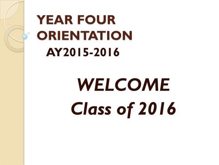 YEAR FOUR ORIENTATION AY2015-2016 WELCOME Class of 2016.