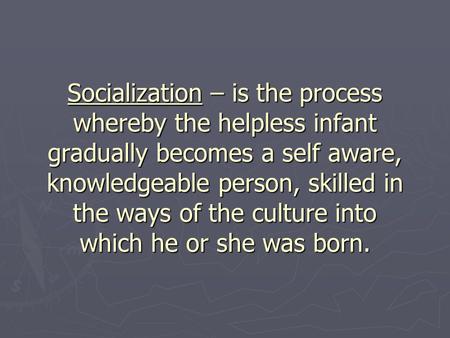 Socialization – is the process whereby the helpless infant gradually becomes a self aware, knowledgeable person, skilled in the ways of the culture into.