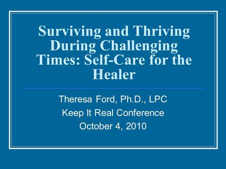 Surviving and Thriving During Challenging Times: Self-Care for the Healer Theresa Ford, Ph.D., LPC Keep It Real Conference October 4, 2010.