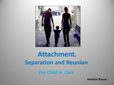 Attachment. Separation and Reunion The Child in Care Heather Royce.