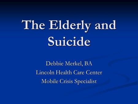 The Elderly and Suicide Debbie Merkel, BA Lincoln Health Care Center Mobile Crisis Specialist.