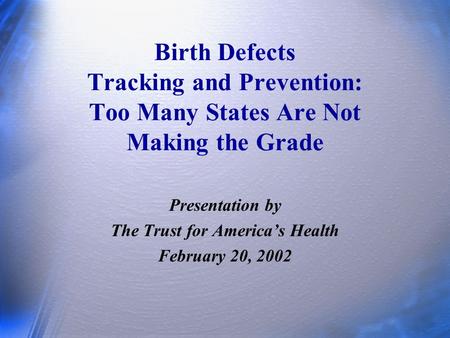 Birth Defects Tracking and Prevention: Too Many States Are Not Making the Grade Presentation by The Trust for America’s Health February 20, 2002.