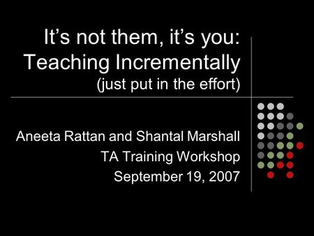 It’s not them, it’s you: Teaching Incrementally (just put in the effort) Aneeta Rattan and Shantal Marshall TA Training Workshop September 19, 2007.