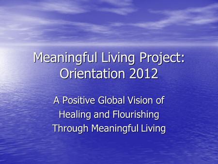 Meaningful Living Project: Orientation 2012 A Positive Global Vision of Healing and Flourishing Through Meaningful Living.
