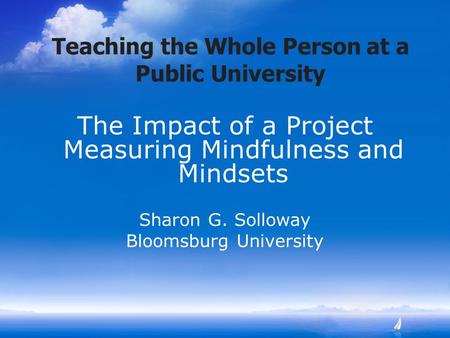 Teaching the Whole Person at a Public University The Impact of a Project Measuring Mindfulness and Mindsets Sharon G. Solloway Bloomsburg University.
