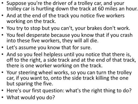 Suppose you're the driver of a trolley car, and your trolley car is hurtling down the track at 60 miles an hour. And at the end of the track you notice.