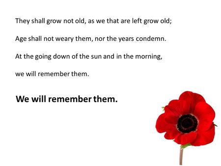 They shall grow not old, as we that are left grow old; Age shall not weary them, nor the years condemn. At the going down of the sun and in the morning,