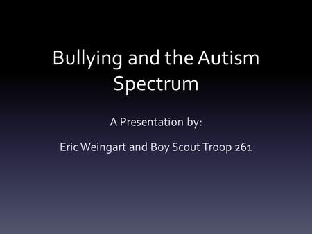Bullying and the Autism Spectrum A Presentation by: Eric Weingart and Boy Scout Troop 261.