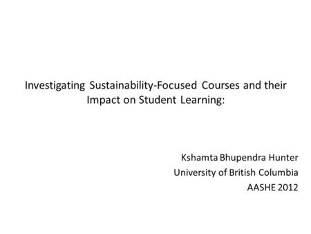 Investigating Sustainability-Focused Courses and their Impact on Student Learning: Kshamta Bhupendra Hunter University of British Columbia AASHE 2012.