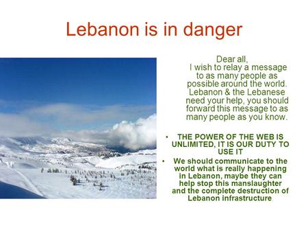 Lebanon is in danger Dear all, I wish to relay a message to as many people as possible around the world. Lebanon & the Lebanese need your help, you should.