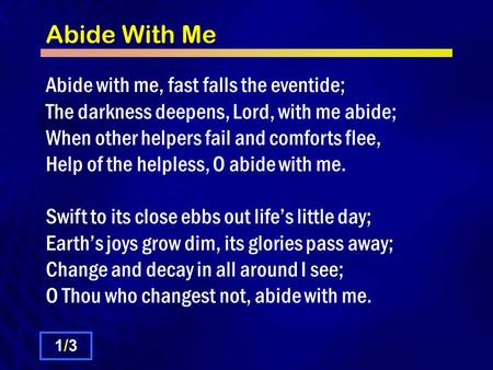 Abide With Me Abide with me, fast falls the eventide; The darkness deepens, Lord, with me abide; When other helpers fail and comforts flee, Help of the.