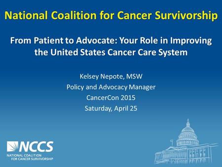 National Coalition for Cancer Survivorship From Patient to Advocate: Your Role in Improving the United States Cancer Care System Kelsey Nepote, MSW Policy.