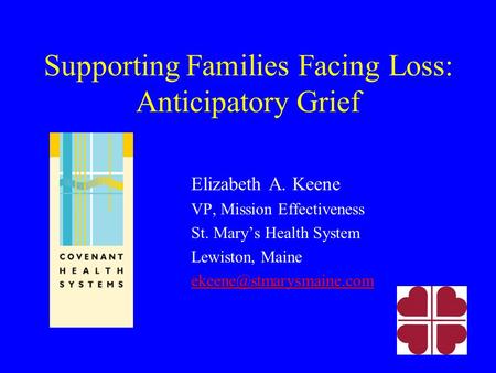 Supporting Families Facing Loss: Anticipatory Grief Elizabeth A. Keene VP, Mission Effectiveness St. Mary’s Health System Lewiston, Maine