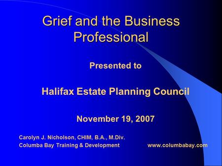 Grief and the Business Professional Presented to Halifax Estate Planning Council November 19, 2007 Carolyn J. Nicholson, CHIM, B.A., M.Div. Columba Bay.