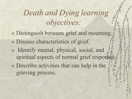 Death and Dying learning objectives:  Distinguish between grief and mourning.  Discuss characteristics of grief.  Identify mental, physical, social,