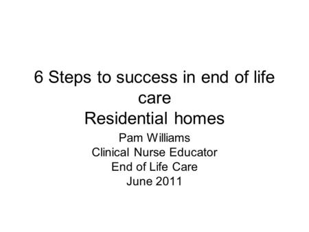 6 Steps to success in end of life care Residential homes Pam Williams Clinical Nurse Educator End of Life Care June 2011.