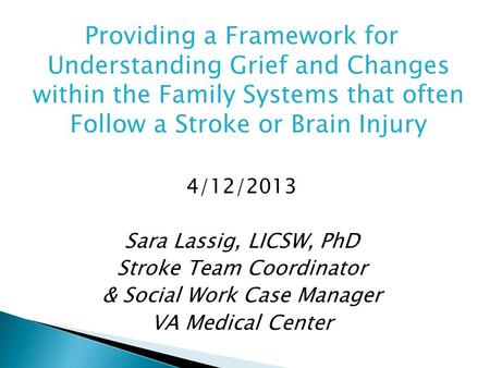 Providing a Framework for Understanding Grief and Changes within the Family Systems that often Follow a Stroke or Brain Injury 4/12/2013 Sara Lassig, LICSW,