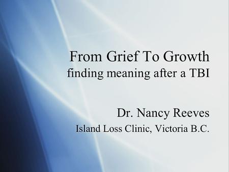 From Grief To Growth finding meaning after a TBI Dr. Nancy Reeves Island Loss Clinic, Victoria B.C. Dr. Nancy Reeves Island Loss Clinic, Victoria B.C.