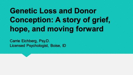 Genetic Loss and Donor Conception: A story of grief, hope, and moving forward Carrie Eichberg, Psy.D. Licensed Psychologist, Boise, ID.