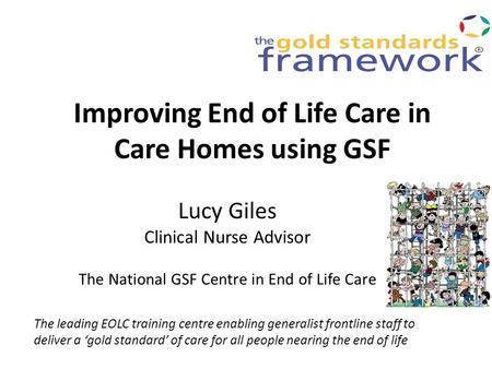 Improving End of Life Care in Care Homes using GSF Lucy Giles Clinical Nurse Advisor The National GSF Centre in End of Life Care The leading EOLC training.