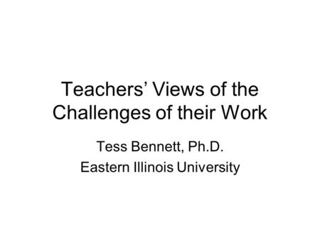 Teachers’ Views of the Challenges of their Work Tess Bennett, Ph.D. Eastern Illinois University.