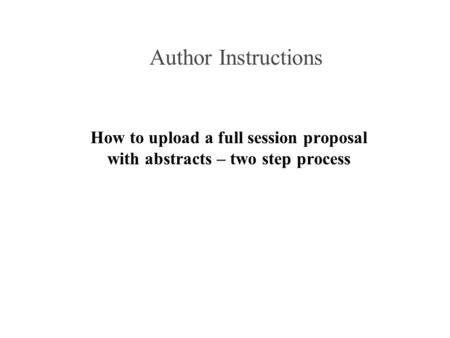 Author Instructions How to upload a full session proposal with abstracts – two step process.