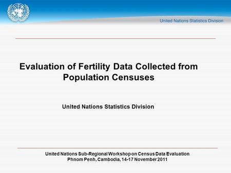 United Nations Sub-Regional Workshop on Census Data Evaluation Phnom Penh, Cambodia, 14-17 November 2011 Evaluation of Fertility Data Collected from Population.