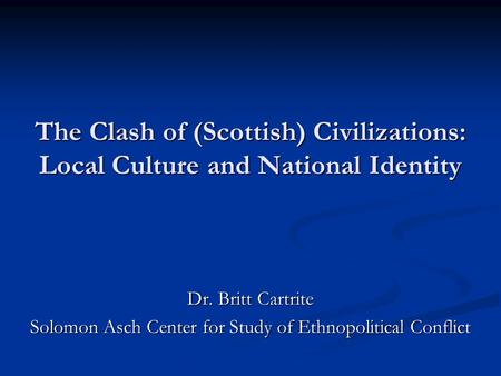 The Clash of (Scottish) Civilizations: Local Culture and National Identity Dr. Britt Cartrite Solomon Asch Center for Study of Ethnopolitical Conflict.