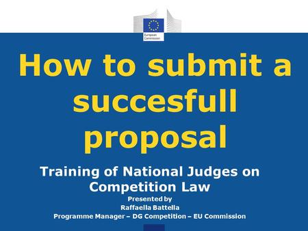 How to submit a succesfull proposal Training of National Judges on Competition Law Presented by Raffaella Battella Programme Manager – DG Competition –