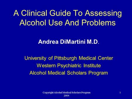 Copyright Alcohol Medical Scholars Program 2004 1 A Clinical Guide To Assessing Alcohol Use And Problems Andrea DiMartini M.D. University of Pittsburgh.