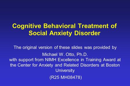 Cognitive Behavioral Treatment of Social Anxiety Disorder The original version of these slides was provided by Michael W. Otto, Ph.D. with support from.