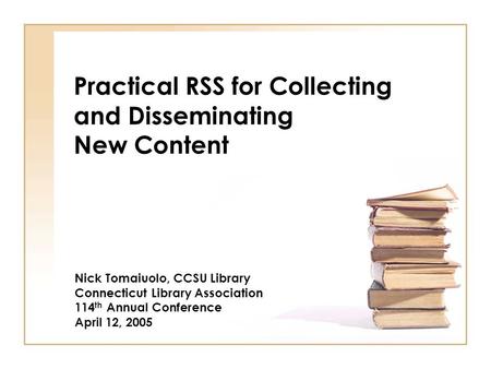 Practical RSS for Collecting and Disseminating New Content Nick Tomaiuolo, CCSU Library Connecticut Library Association 114 th Annual Conference April.