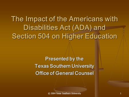 © 2004 Texas Southern University1 The Impact of the Americans with Disabilities Act (ADA) and Section 504 on Higher Education Presented by the Texas Southern.